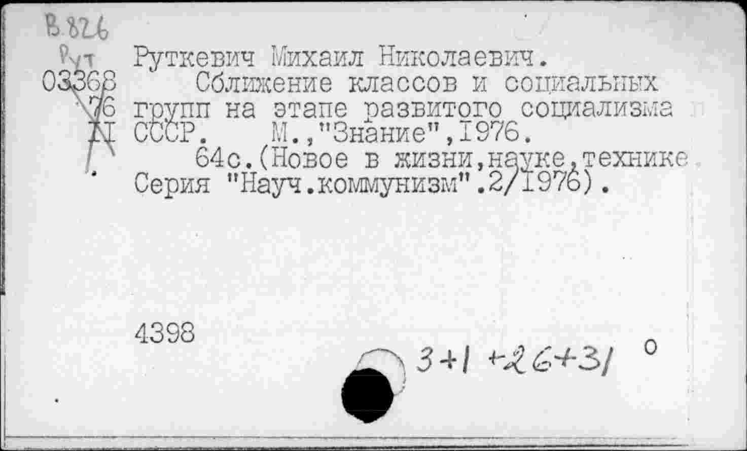 ﻿МЦ
Руткевич Михаил Николаевич.
03368 1 Сближение классов и социальных \7б групп на этапе развитого социализма Ы СССР. М.,"Знание",1976.
64с.(Новое в жизни,науке.технике Серия "Науч.коммунизм”.2/1976).
4398